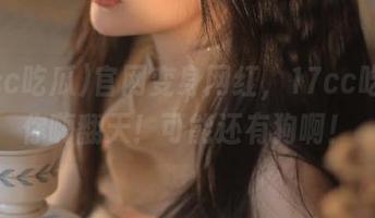 官网变身网红，17cc吃瓜带你嗨翻天！可能还有狗啊！