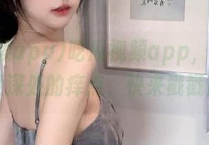 吃瓜视频app，直达你心灵深处的痒点，快来戳戳！